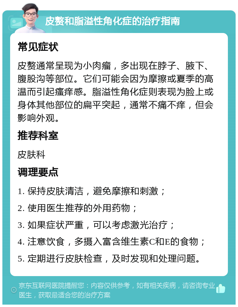 皮赘和脂溢性角化症的治疗指南 常见症状 皮赘通常呈现为小肉瘤，多出现在脖子、腋下、腹股沟等部位。它们可能会因为摩擦或夏季的高温而引起瘙痒感。脂溢性角化症则表现为脸上或身体其他部位的扁平突起，通常不痛不痒，但会影响外观。 推荐科室 皮肤科 调理要点 1. 保持皮肤清洁，避免摩擦和刺激； 2. 使用医生推荐的外用药物； 3. 如果症状严重，可以考虑激光治疗； 4. 注意饮食，多摄入富含维生素C和E的食物； 5. 定期进行皮肤检查，及时发现和处理问题。