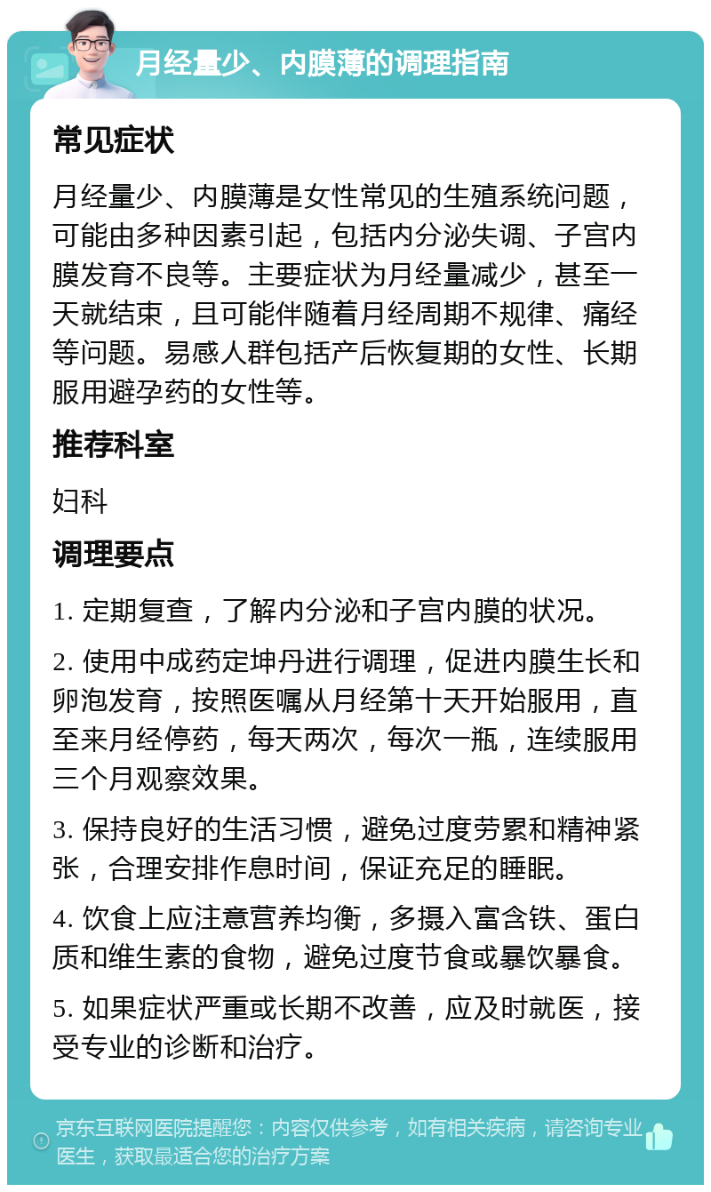 月经量少、内膜薄的调理指南 常见症状 月经量少、内膜薄是女性常见的生殖系统问题，可能由多种因素引起，包括内分泌失调、子宫内膜发育不良等。主要症状为月经量减少，甚至一天就结束，且可能伴随着月经周期不规律、痛经等问题。易感人群包括产后恢复期的女性、长期服用避孕药的女性等。 推荐科室 妇科 调理要点 1. 定期复查，了解内分泌和子宫内膜的状况。 2. 使用中成药定坤丹进行调理，促进内膜生长和卵泡发育，按照医嘱从月经第十天开始服用，直至来月经停药，每天两次，每次一瓶，连续服用三个月观察效果。 3. 保持良好的生活习惯，避免过度劳累和精神紧张，合理安排作息时间，保证充足的睡眠。 4. 饮食上应注意营养均衡，多摄入富含铁、蛋白质和维生素的食物，避免过度节食或暴饮暴食。 5. 如果症状严重或长期不改善，应及时就医，接受专业的诊断和治疗。