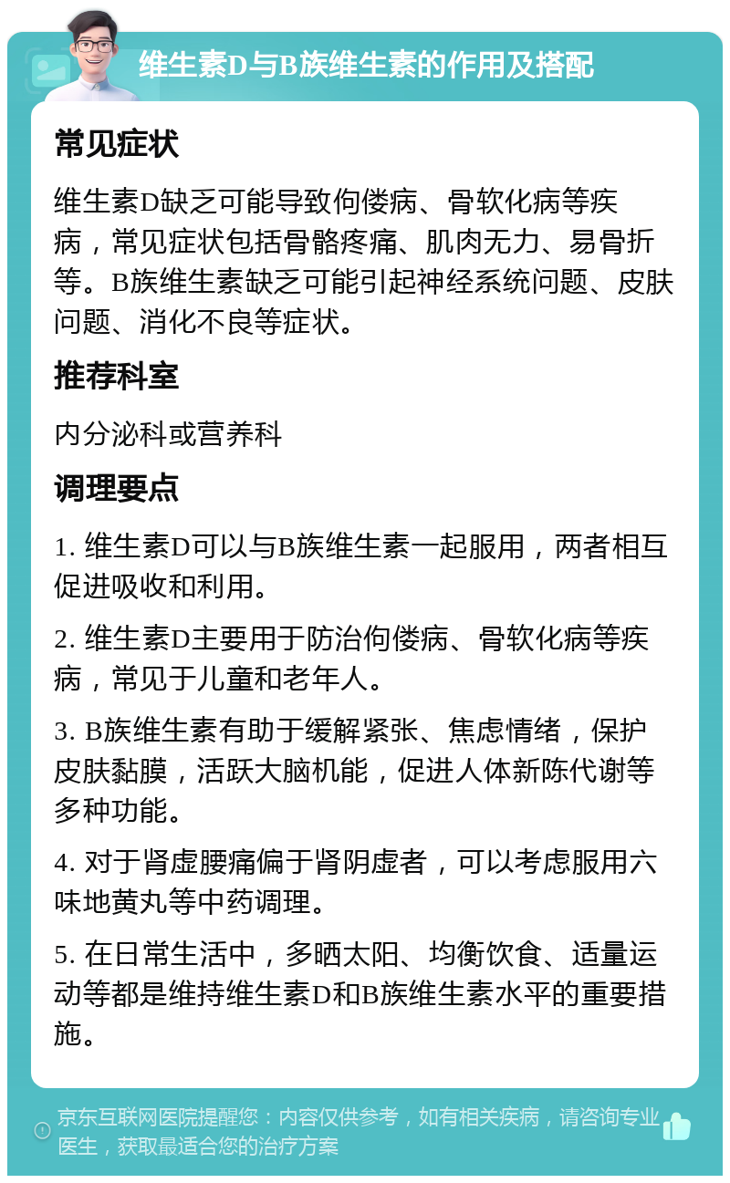 维生素D与B族维生素的作用及搭配 常见症状 维生素D缺乏可能导致佝偻病、骨软化病等疾病，常见症状包括骨骼疼痛、肌肉无力、易骨折等。B族维生素缺乏可能引起神经系统问题、皮肤问题、消化不良等症状。 推荐科室 内分泌科或营养科 调理要点 1. 维生素D可以与B族维生素一起服用，两者相互促进吸收和利用。 2. 维生素D主要用于防治佝偻病、骨软化病等疾病，常见于儿童和老年人。 3. B族维生素有助于缓解紧张、焦虑情绪，保护皮肤黏膜，活跃大脑机能，促进人体新陈代谢等多种功能。 4. 对于肾虚腰痛偏于肾阴虚者，可以考虑服用六味地黄丸等中药调理。 5. 在日常生活中，多晒太阳、均衡饮食、适量运动等都是维持维生素D和B族维生素水平的重要措施。