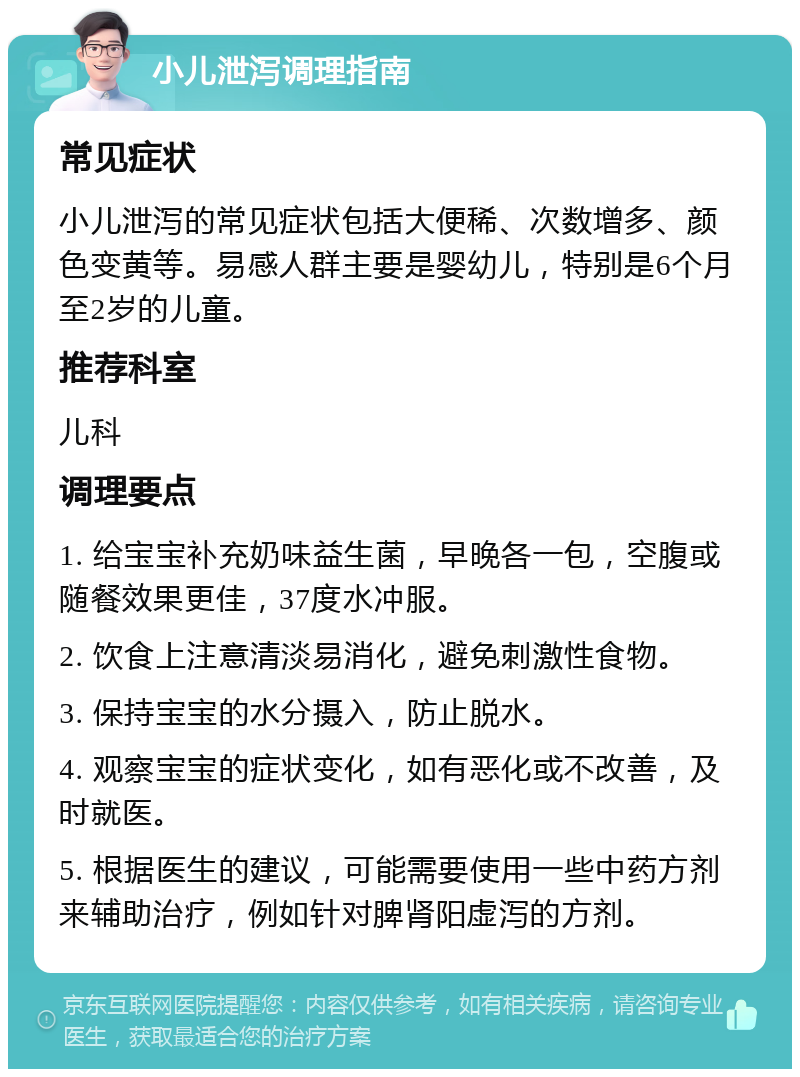 小儿泄泻调理指南 常见症状 小儿泄泻的常见症状包括大便稀、次数增多、颜色变黄等。易感人群主要是婴幼儿，特别是6个月至2岁的儿童。 推荐科室 儿科 调理要点 1. 给宝宝补充奶味益生菌，早晚各一包，空腹或随餐效果更佳，37度水冲服。 2. 饮食上注意清淡易消化，避免刺激性食物。 3. 保持宝宝的水分摄入，防止脱水。 4. 观察宝宝的症状变化，如有恶化或不改善，及时就医。 5. 根据医生的建议，可能需要使用一些中药方剂来辅助治疗，例如针对脾肾阳虚泻的方剂。