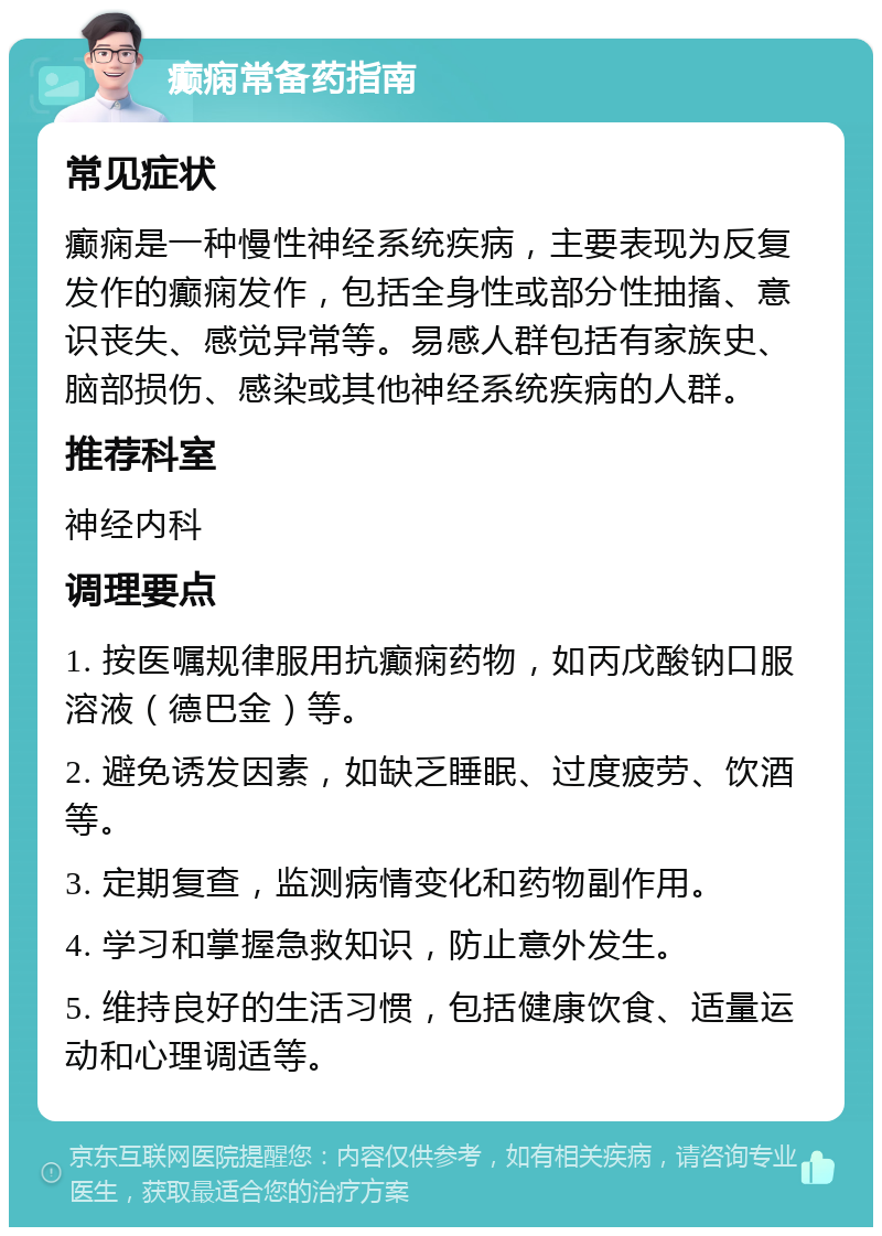 癫痫常备药指南 常见症状 癫痫是一种慢性神经系统疾病，主要表现为反复发作的癫痫发作，包括全身性或部分性抽搐、意识丧失、感觉异常等。易感人群包括有家族史、脑部损伤、感染或其他神经系统疾病的人群。 推荐科室 神经内科 调理要点 1. 按医嘱规律服用抗癫痫药物，如丙戊酸钠口服溶液（德巴金）等。 2. 避免诱发因素，如缺乏睡眠、过度疲劳、饮酒等。 3. 定期复查，监测病情变化和药物副作用。 4. 学习和掌握急救知识，防止意外发生。 5. 维持良好的生活习惯，包括健康饮食、适量运动和心理调适等。