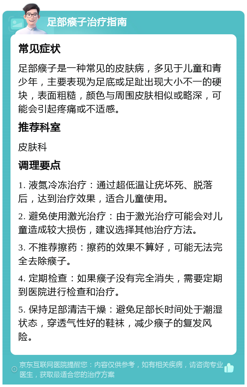 足部瘊子治疗指南 常见症状 足部瘊子是一种常见的皮肤病，多见于儿童和青少年，主要表现为足底或足趾出现大小不一的硬块，表面粗糙，颜色与周围皮肤相似或略深，可能会引起疼痛或不适感。 推荐科室 皮肤科 调理要点 1. 液氮冷冻治疗：通过超低温让疣坏死、脱落后，达到治疗效果，适合儿童使用。 2. 避免使用激光治疗：由于激光治疗可能会对儿童造成较大损伤，建议选择其他治疗方法。 3. 不推荐擦药：擦药的效果不算好，可能无法完全去除瘊子。 4. 定期检查：如果瘊子没有完全消失，需要定期到医院进行检查和治疗。 5. 保持足部清洁干燥：避免足部长时间处于潮湿状态，穿透气性好的鞋袜，减少瘊子的复发风险。