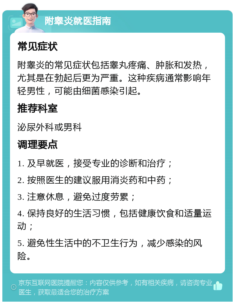 附睾炎就医指南 常见症状 附睾炎的常见症状包括睾丸疼痛、肿胀和发热，尤其是在勃起后更为严重。这种疾病通常影响年轻男性，可能由细菌感染引起。 推荐科室 泌尿外科或男科 调理要点 1. 及早就医，接受专业的诊断和治疗； 2. 按照医生的建议服用消炎药和中药； 3. 注意休息，避免过度劳累； 4. 保持良好的生活习惯，包括健康饮食和适量运动； 5. 避免性生活中的不卫生行为，减少感染的风险。