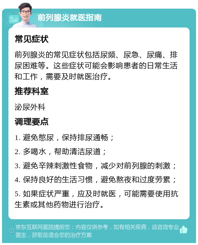 前列腺炎就医指南 常见症状 前列腺炎的常见症状包括尿频、尿急、尿痛、排尿困难等。这些症状可能会影响患者的日常生活和工作，需要及时就医治疗。 推荐科室 泌尿外科 调理要点 1. 避免憋尿，保持排尿通畅； 2. 多喝水，帮助清洁尿道； 3. 避免辛辣刺激性食物，减少对前列腺的刺激； 4. 保持良好的生活习惯，避免熬夜和过度劳累； 5. 如果症状严重，应及时就医，可能需要使用抗生素或其他药物进行治疗。