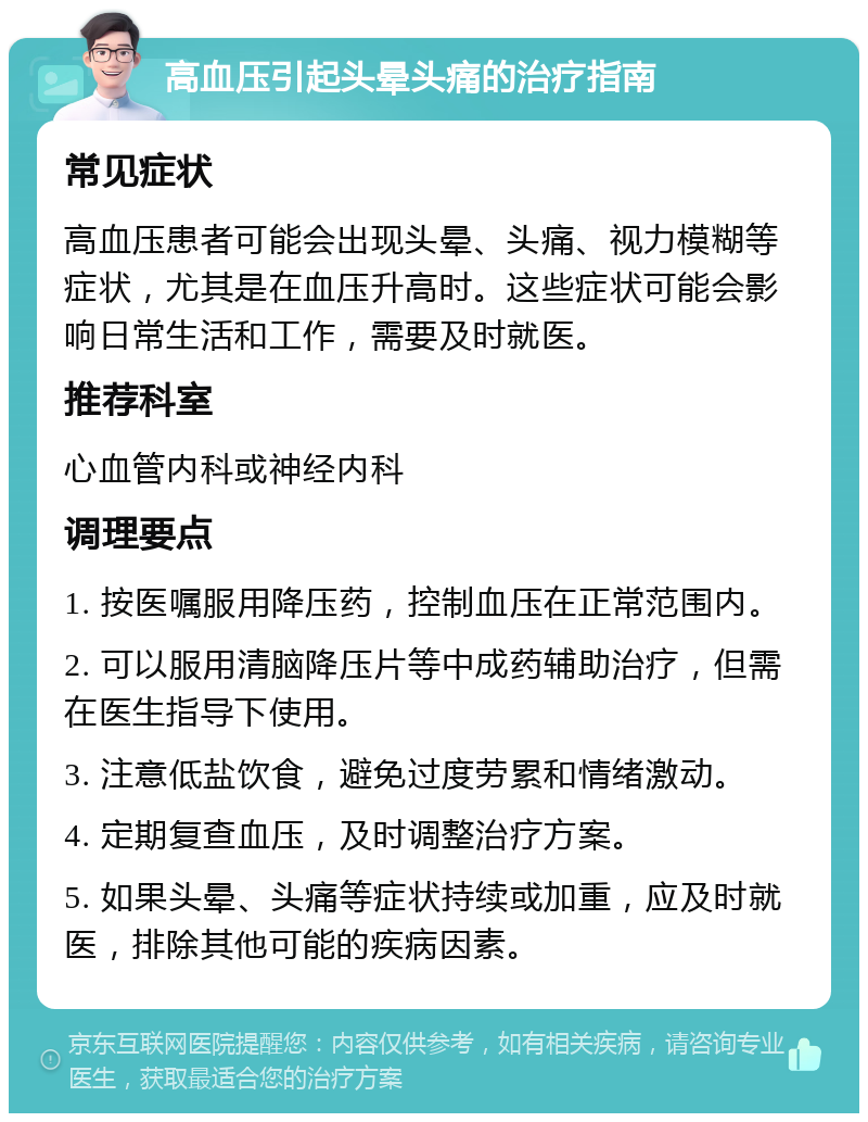 高血压引起头晕头痛的治疗指南 常见症状 高血压患者可能会出现头晕、头痛、视力模糊等症状，尤其是在血压升高时。这些症状可能会影响日常生活和工作，需要及时就医。 推荐科室 心血管内科或神经内科 调理要点 1. 按医嘱服用降压药，控制血压在正常范围内。 2. 可以服用清脑降压片等中成药辅助治疗，但需在医生指导下使用。 3. 注意低盐饮食，避免过度劳累和情绪激动。 4. 定期复查血压，及时调整治疗方案。 5. 如果头晕、头痛等症状持续或加重，应及时就医，排除其他可能的疾病因素。