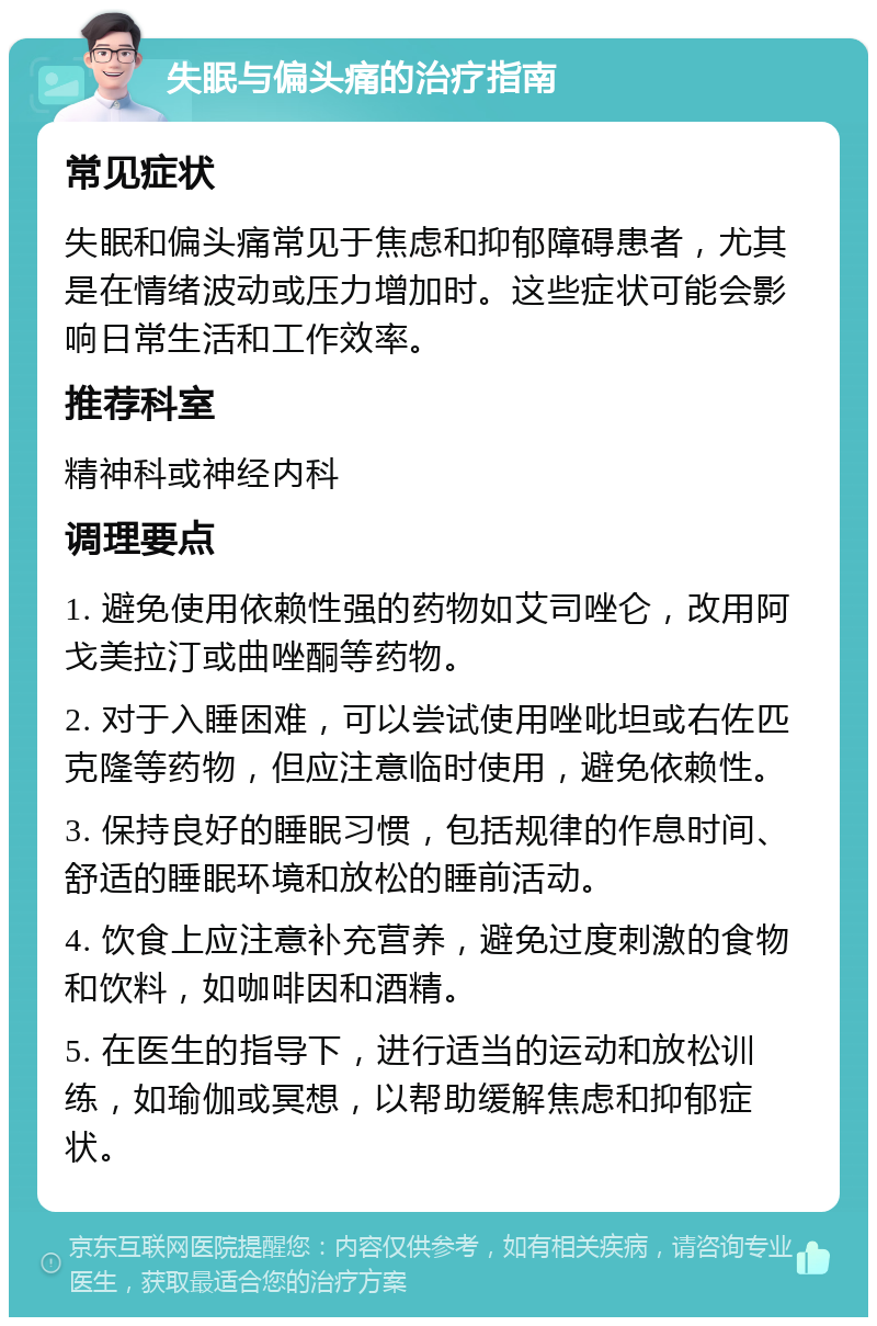 失眠与偏头痛的治疗指南 常见症状 失眠和偏头痛常见于焦虑和抑郁障碍患者，尤其是在情绪波动或压力增加时。这些症状可能会影响日常生活和工作效率。 推荐科室 精神科或神经内科 调理要点 1. 避免使用依赖性强的药物如艾司唑仑，改用阿戈美拉汀或曲唑酮等药物。 2. 对于入睡困难，可以尝试使用唑吡坦或右佐匹克隆等药物，但应注意临时使用，避免依赖性。 3. 保持良好的睡眠习惯，包括规律的作息时间、舒适的睡眠环境和放松的睡前活动。 4. 饮食上应注意补充营养，避免过度刺激的食物和饮料，如咖啡因和酒精。 5. 在医生的指导下，进行适当的运动和放松训练，如瑜伽或冥想，以帮助缓解焦虑和抑郁症状。