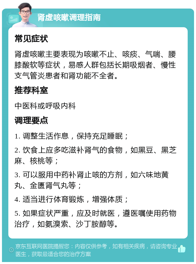 肾虚咳嗽调理指南 常见症状 肾虚咳嗽主要表现为咳嗽不止、咳痰、气喘、腰膝酸软等症状，易感人群包括长期吸烟者、慢性支气管炎患者和肾功能不全者。 推荐科室 中医科或呼吸内科 调理要点 1. 调整生活作息，保持充足睡眠； 2. 饮食上应多吃滋补肾气的食物，如黑豆、黑芝麻、核桃等； 3. 可以服用中药补肾止咳的方剂，如六味地黄丸、金匮肾气丸等； 4. 适当进行体育锻炼，增强体质； 5. 如果症状严重，应及时就医，遵医嘱使用药物治疗，如氨溴索、沙丁胺醇等。