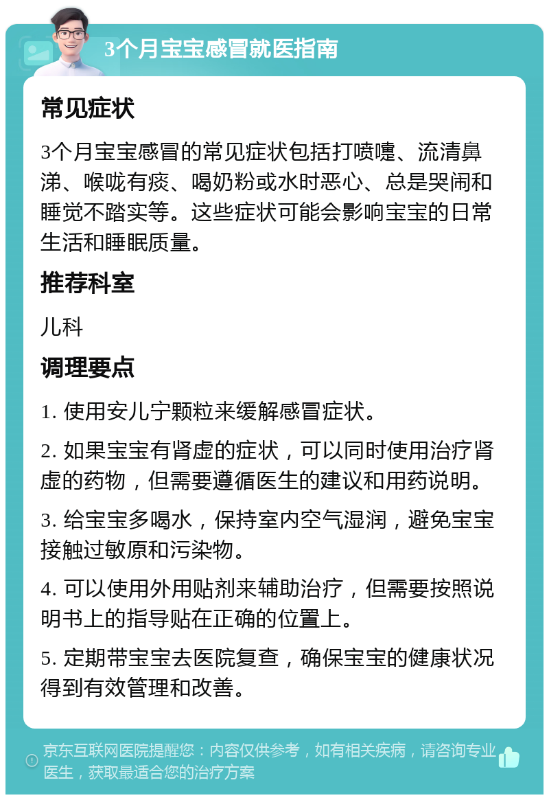 3个月宝宝感冒就医指南 常见症状 3个月宝宝感冒的常见症状包括打喷嚏、流清鼻涕、喉咙有痰、喝奶粉或水时恶心、总是哭闹和睡觉不踏实等。这些症状可能会影响宝宝的日常生活和睡眠质量。 推荐科室 儿科 调理要点 1. 使用安儿宁颗粒来缓解感冒症状。 2. 如果宝宝有肾虚的症状，可以同时使用治疗肾虚的药物，但需要遵循医生的建议和用药说明。 3. 给宝宝多喝水，保持室内空气湿润，避免宝宝接触过敏原和污染物。 4. 可以使用外用贴剂来辅助治疗，但需要按照说明书上的指导贴在正确的位置上。 5. 定期带宝宝去医院复查，确保宝宝的健康状况得到有效管理和改善。