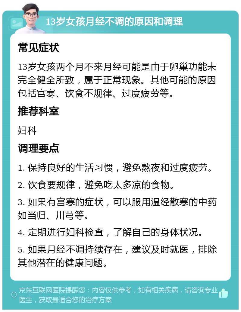 13岁女孩月经不调的原因和调理 常见症状 13岁女孩两个月不来月经可能是由于卵巢功能未完全健全所致，属于正常现象。其他可能的原因包括宫寒、饮食不规律、过度疲劳等。 推荐科室 妇科 调理要点 1. 保持良好的生活习惯，避免熬夜和过度疲劳。 2. 饮食要规律，避免吃太多凉的食物。 3. 如果有宫寒的症状，可以服用温经散寒的中药如当归、川芎等。 4. 定期进行妇科检查，了解自己的身体状况。 5. 如果月经不调持续存在，建议及时就医，排除其他潜在的健康问题。