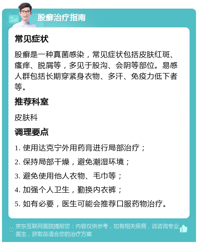 股癣治疗指南 常见症状 股癣是一种真菌感染，常见症状包括皮肤红斑、瘙痒、脱屑等，多见于股沟、会阴等部位。易感人群包括长期穿紧身衣物、多汗、免疫力低下者等。 推荐科室 皮肤科 调理要点 1. 使用达克宁外用药膏进行局部治疗； 2. 保持局部干燥，避免潮湿环境； 3. 避免使用他人衣物、毛巾等； 4. 加强个人卫生，勤换内衣裤； 5. 如有必要，医生可能会推荐口服药物治疗。