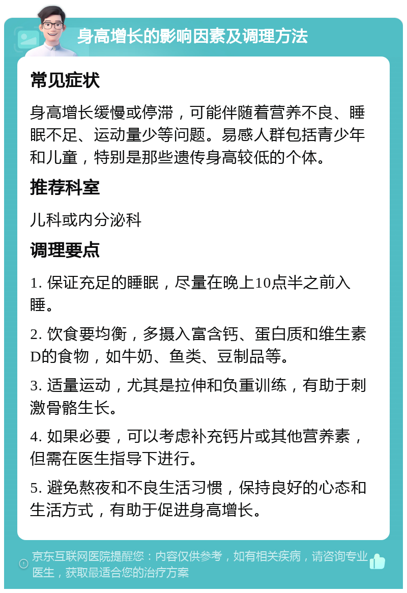 身高增长的影响因素及调理方法 常见症状 身高增长缓慢或停滞，可能伴随着营养不良、睡眠不足、运动量少等问题。易感人群包括青少年和儿童，特别是那些遗传身高较低的个体。 推荐科室 儿科或内分泌科 调理要点 1. 保证充足的睡眠，尽量在晚上10点半之前入睡。 2. 饮食要均衡，多摄入富含钙、蛋白质和维生素D的食物，如牛奶、鱼类、豆制品等。 3. 适量运动，尤其是拉伸和负重训练，有助于刺激骨骼生长。 4. 如果必要，可以考虑补充钙片或其他营养素，但需在医生指导下进行。 5. 避免熬夜和不良生活习惯，保持良好的心态和生活方式，有助于促进身高增长。