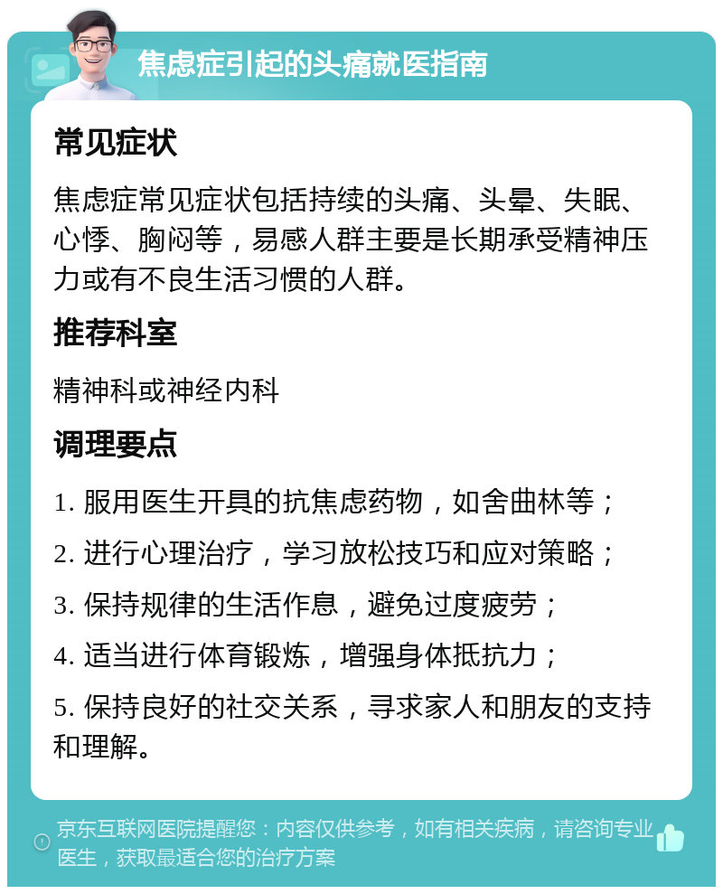 焦虑症引起的头痛就医指南 常见症状 焦虑症常见症状包括持续的头痛、头晕、失眠、心悸、胸闷等，易感人群主要是长期承受精神压力或有不良生活习惯的人群。 推荐科室 精神科或神经内科 调理要点 1. 服用医生开具的抗焦虑药物，如舍曲林等； 2. 进行心理治疗，学习放松技巧和应对策略； 3. 保持规律的生活作息，避免过度疲劳； 4. 适当进行体育锻炼，增强身体抵抗力； 5. 保持良好的社交关系，寻求家人和朋友的支持和理解。