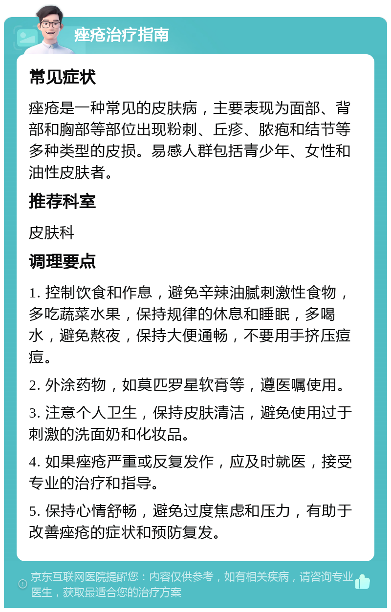 痤疮治疗指南 常见症状 痤疮是一种常见的皮肤病，主要表现为面部、背部和胸部等部位出现粉刺、丘疹、脓疱和结节等多种类型的皮损。易感人群包括青少年、女性和油性皮肤者。 推荐科室 皮肤科 调理要点 1. 控制饮食和作息，避免辛辣油腻刺激性食物，多吃蔬菜水果，保持规律的休息和睡眠，多喝水，避免熬夜，保持大便通畅，不要用手挤压痘痘。 2. 外涂药物，如莫匹罗星软膏等，遵医嘱使用。 3. 注意个人卫生，保持皮肤清洁，避免使用过于刺激的洗面奶和化妆品。 4. 如果痤疮严重或反复发作，应及时就医，接受专业的治疗和指导。 5. 保持心情舒畅，避免过度焦虑和压力，有助于改善痤疮的症状和预防复发。