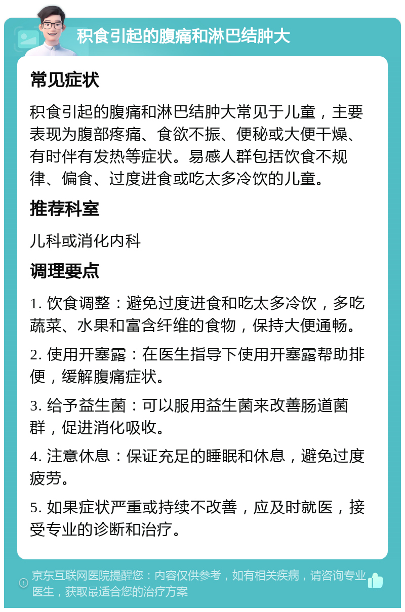 积食引起的腹痛和淋巴结肿大 常见症状 积食引起的腹痛和淋巴结肿大常见于儿童，主要表现为腹部疼痛、食欲不振、便秘或大便干燥、有时伴有发热等症状。易感人群包括饮食不规律、偏食、过度进食或吃太多冷饮的儿童。 推荐科室 儿科或消化内科 调理要点 1. 饮食调整：避免过度进食和吃太多冷饮，多吃蔬菜、水果和富含纤维的食物，保持大便通畅。 2. 使用开塞露：在医生指导下使用开塞露帮助排便，缓解腹痛症状。 3. 给予益生菌：可以服用益生菌来改善肠道菌群，促进消化吸收。 4. 注意休息：保证充足的睡眠和休息，避免过度疲劳。 5. 如果症状严重或持续不改善，应及时就医，接受专业的诊断和治疗。