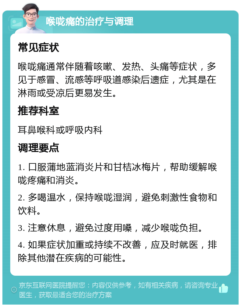 喉咙痛的治疗与调理 常见症状 喉咙痛通常伴随着咳嗽、发热、头痛等症状，多见于感冒、流感等呼吸道感染后遗症，尤其是在淋雨或受凉后更易发生。 推荐科室 耳鼻喉科或呼吸内科 调理要点 1. 口服蒲地蓝消炎片和甘桔冰梅片，帮助缓解喉咙疼痛和消炎。 2. 多喝温水，保持喉咙湿润，避免刺激性食物和饮料。 3. 注意休息，避免过度用嗓，减少喉咙负担。 4. 如果症状加重或持续不改善，应及时就医，排除其他潜在疾病的可能性。