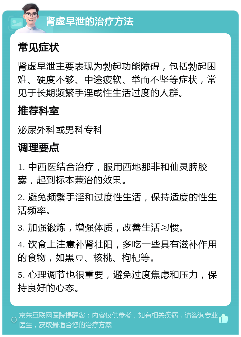 肾虚早泄的治疗方法 常见症状 肾虚早泄主要表现为勃起功能障碍，包括勃起困难、硬度不够、中途疲软、举而不坚等症状，常见于长期频繁手淫或性生活过度的人群。 推荐科室 泌尿外科或男科专科 调理要点 1. 中西医结合治疗，服用西地那非和仙灵脾胶囊，起到标本兼治的效果。 2. 避免频繁手淫和过度性生活，保持适度的性生活频率。 3. 加强锻炼，增强体质，改善生活习惯。 4. 饮食上注意补肾壮阳，多吃一些具有滋补作用的食物，如黑豆、核桃、枸杞等。 5. 心理调节也很重要，避免过度焦虑和压力，保持良好的心态。