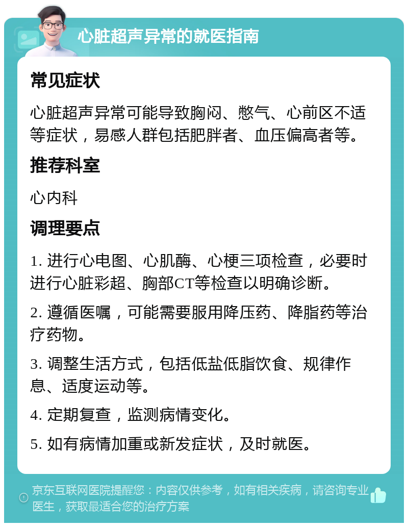 心脏超声异常的就医指南 常见症状 心脏超声异常可能导致胸闷、憋气、心前区不适等症状，易感人群包括肥胖者、血压偏高者等。 推荐科室 心内科 调理要点 1. 进行心电图、心肌酶、心梗三项检查，必要时进行心脏彩超、胸部CT等检查以明确诊断。 2. 遵循医嘱，可能需要服用降压药、降脂药等治疗药物。 3. 调整生活方式，包括低盐低脂饮食、规律作息、适度运动等。 4. 定期复查，监测病情变化。 5. 如有病情加重或新发症状，及时就医。