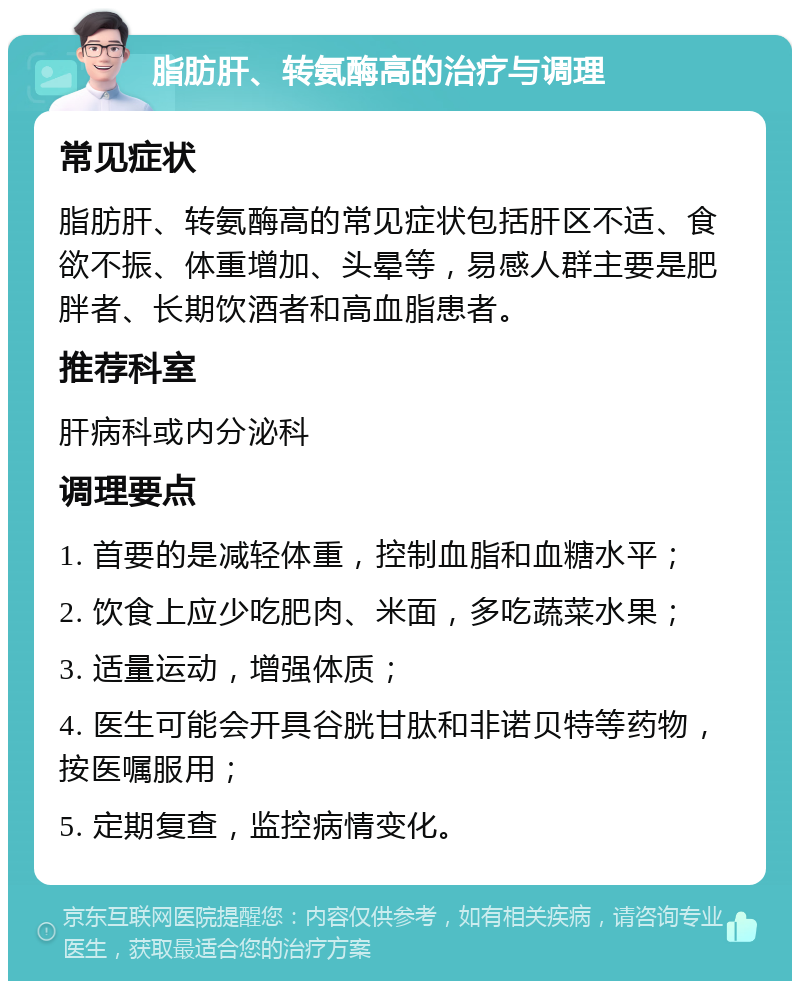 脂肪肝、转氨酶高的治疗与调理 常见症状 脂肪肝、转氨酶高的常见症状包括肝区不适、食欲不振、体重增加、头晕等，易感人群主要是肥胖者、长期饮酒者和高血脂患者。 推荐科室 肝病科或内分泌科 调理要点 1. 首要的是减轻体重，控制血脂和血糖水平； 2. 饮食上应少吃肥肉、米面，多吃蔬菜水果； 3. 适量运动，增强体质； 4. 医生可能会开具谷胱甘肽和非诺贝特等药物，按医嘱服用； 5. 定期复查，监控病情变化。