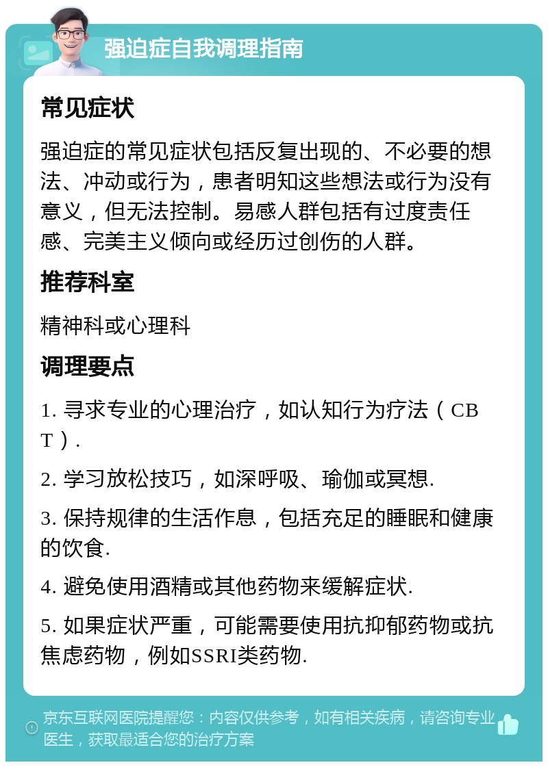 强迫症自我调理指南 常见症状 强迫症的常见症状包括反复出现的、不必要的想法、冲动或行为，患者明知这些想法或行为没有意义，但无法控制。易感人群包括有过度责任感、完美主义倾向或经历过创伤的人群。 推荐科室 精神科或心理科 调理要点 1. 寻求专业的心理治疗，如认知行为疗法（CBT）. 2. 学习放松技巧，如深呼吸、瑜伽或冥想. 3. 保持规律的生活作息，包括充足的睡眠和健康的饮食. 4. 避免使用酒精或其他药物来缓解症状. 5. 如果症状严重，可能需要使用抗抑郁药物或抗焦虑药物，例如SSRI类药物.