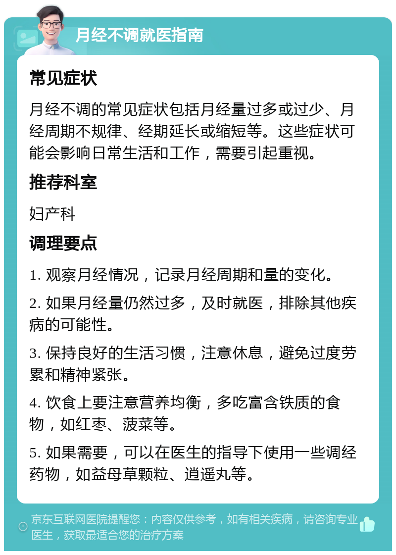 月经不调就医指南 常见症状 月经不调的常见症状包括月经量过多或过少、月经周期不规律、经期延长或缩短等。这些症状可能会影响日常生活和工作，需要引起重视。 推荐科室 妇产科 调理要点 1. 观察月经情况，记录月经周期和量的变化。 2. 如果月经量仍然过多，及时就医，排除其他疾病的可能性。 3. 保持良好的生活习惯，注意休息，避免过度劳累和精神紧张。 4. 饮食上要注意营养均衡，多吃富含铁质的食物，如红枣、菠菜等。 5. 如果需要，可以在医生的指导下使用一些调经药物，如益母草颗粒、逍遥丸等。