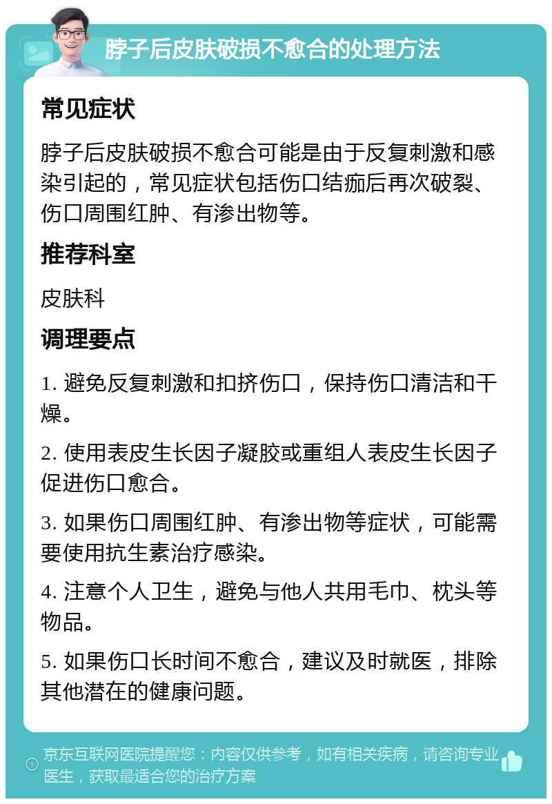 脖子后皮肤破损不愈合的处理方法 常见症状 脖子后皮肤破损不愈合可能是由于反复刺激和感染引起的，常见症状包括伤口结痂后再次破裂、伤口周围红肿、有渗出物等。 推荐科室 皮肤科 调理要点 1. 避免反复刺激和扣挤伤口，保持伤口清洁和干燥。 2. 使用表皮生长因子凝胶或重组人表皮生长因子促进伤口愈合。 3. 如果伤口周围红肿、有渗出物等症状，可能需要使用抗生素治疗感染。 4. 注意个人卫生，避免与他人共用毛巾、枕头等物品。 5. 如果伤口长时间不愈合，建议及时就医，排除其他潜在的健康问题。