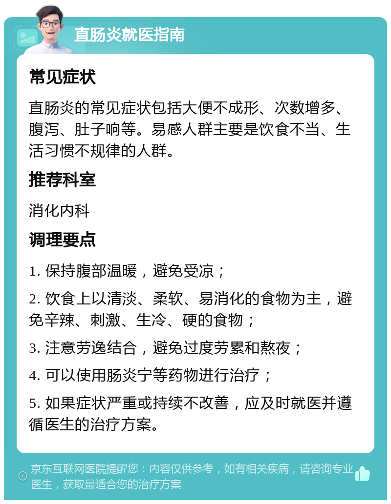 直肠炎就医指南 常见症状 直肠炎的常见症状包括大便不成形、次数增多、腹泻、肚子响等。易感人群主要是饮食不当、生活习惯不规律的人群。 推荐科室 消化内科 调理要点 1. 保持腹部温暖，避免受凉； 2. 饮食上以清淡、柔软、易消化的食物为主，避免辛辣、刺激、生冷、硬的食物； 3. 注意劳逸结合，避免过度劳累和熬夜； 4. 可以使用肠炎宁等药物进行治疗； 5. 如果症状严重或持续不改善，应及时就医并遵循医生的治疗方案。