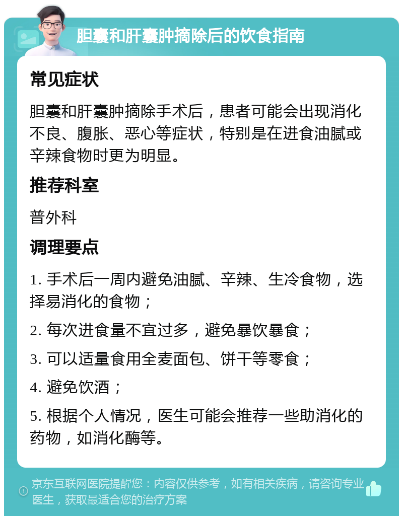 胆囊和肝囊肿摘除后的饮食指南 常见症状 胆囊和肝囊肿摘除手术后，患者可能会出现消化不良、腹胀、恶心等症状，特别是在进食油腻或辛辣食物时更为明显。 推荐科室 普外科 调理要点 1. 手术后一周内避免油腻、辛辣、生冷食物，选择易消化的食物； 2. 每次进食量不宜过多，避免暴饮暴食； 3. 可以适量食用全麦面包、饼干等零食； 4. 避免饮酒； 5. 根据个人情况，医生可能会推荐一些助消化的药物，如消化酶等。