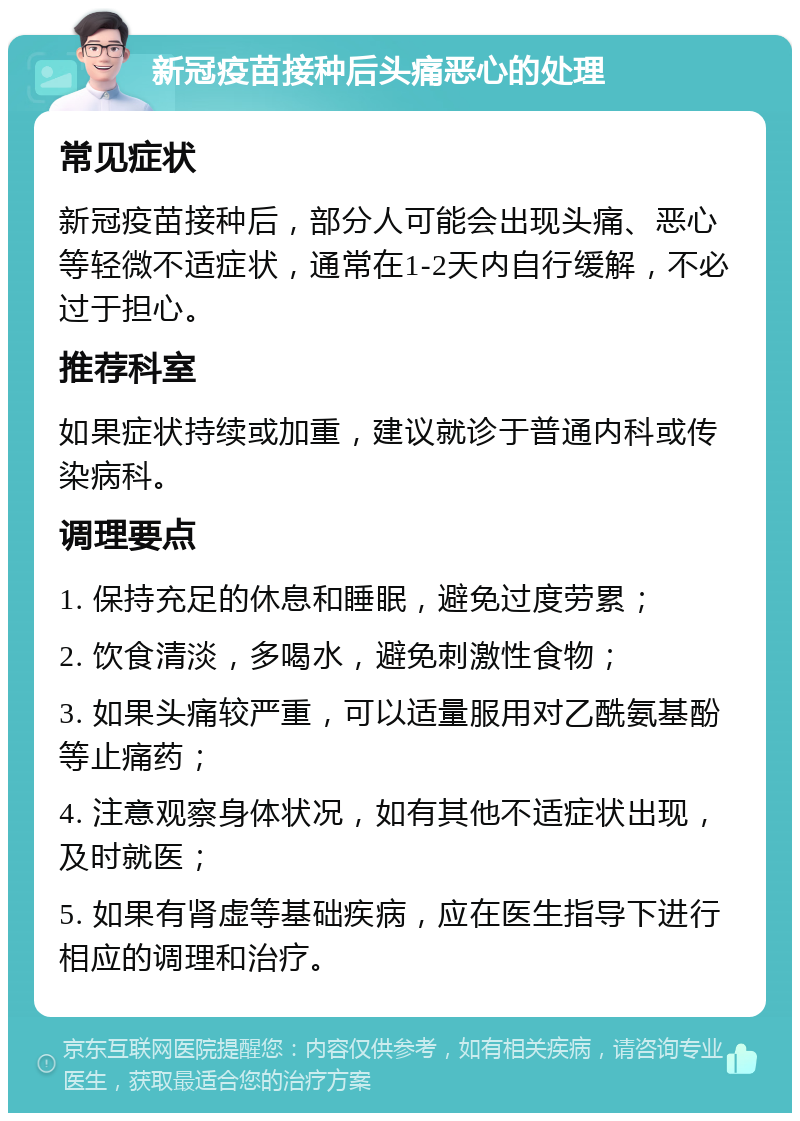 新冠疫苗接种后头痛恶心的处理 常见症状 新冠疫苗接种后，部分人可能会出现头痛、恶心等轻微不适症状，通常在1-2天内自行缓解，不必过于担心。 推荐科室 如果症状持续或加重，建议就诊于普通内科或传染病科。 调理要点 1. 保持充足的休息和睡眠，避免过度劳累； 2. 饮食清淡，多喝水，避免刺激性食物； 3. 如果头痛较严重，可以适量服用对乙酰氨基酚等止痛药； 4. 注意观察身体状况，如有其他不适症状出现，及时就医； 5. 如果有肾虚等基础疾病，应在医生指导下进行相应的调理和治疗。