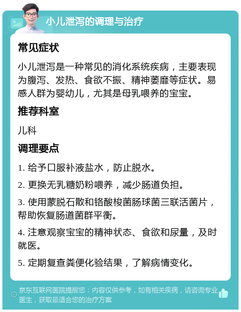 小儿泄泻的调理与治疗 常见症状 小儿泄泻是一种常见的消化系统疾病，主要表现为腹泻、发热、食欲不振、精神萎靡等症状。易感人群为婴幼儿，尤其是母乳喂养的宝宝。 推荐科室 儿科 调理要点 1. 给予口服补液盐水，防止脱水。 2. 更换无乳糖奶粉喂养，减少肠道负担。 3. 使用蒙脱石散和铬酸梭菌肠球菌三联活菌片，帮助恢复肠道菌群平衡。 4. 注意观察宝宝的精神状态、食欲和尿量，及时就医。 5. 定期复查粪便化验结果，了解病情变化。