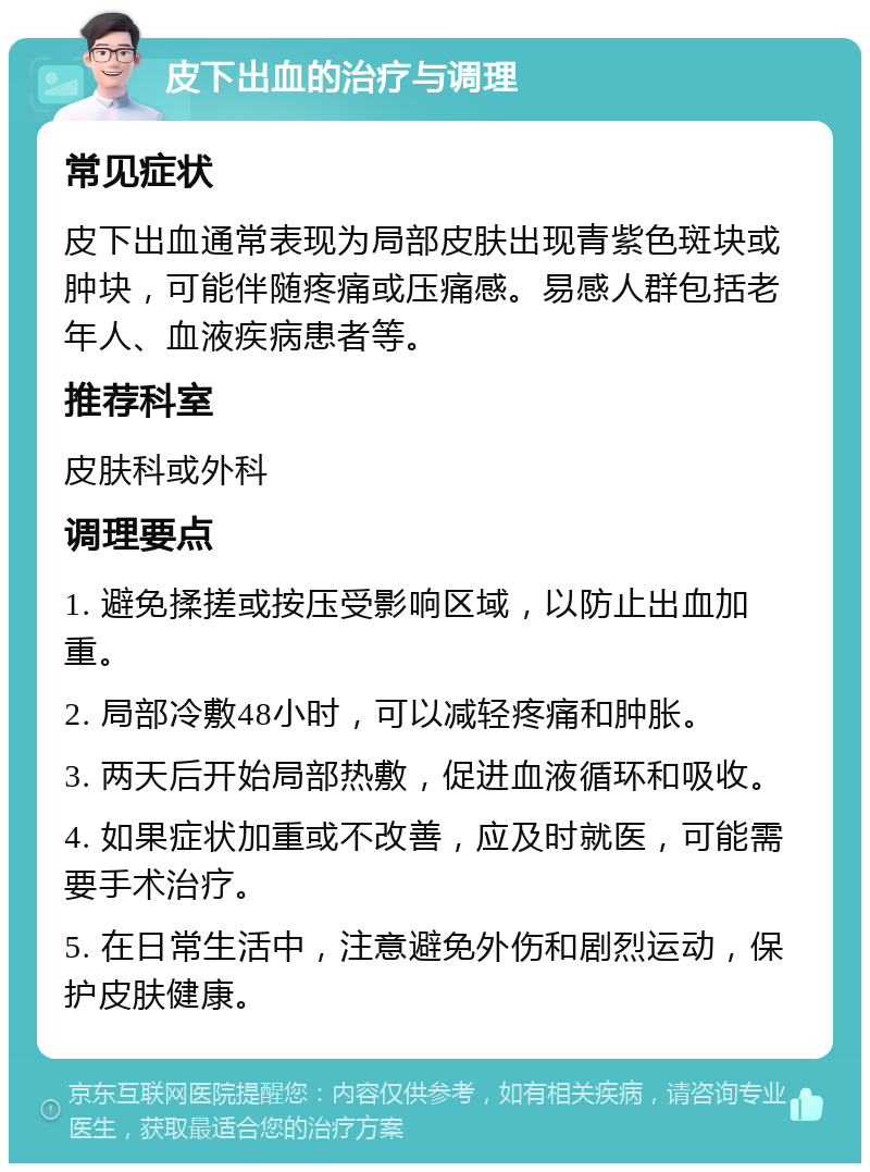 皮下出血的治疗与调理 常见症状 皮下出血通常表现为局部皮肤出现青紫色斑块或肿块，可能伴随疼痛或压痛感。易感人群包括老年人、血液疾病患者等。 推荐科室 皮肤科或外科 调理要点 1. 避免揉搓或按压受影响区域，以防止出血加重。 2. 局部冷敷48小时，可以减轻疼痛和肿胀。 3. 两天后开始局部热敷，促进血液循环和吸收。 4. 如果症状加重或不改善，应及时就医，可能需要手术治疗。 5. 在日常生活中，注意避免外伤和剧烈运动，保护皮肤健康。