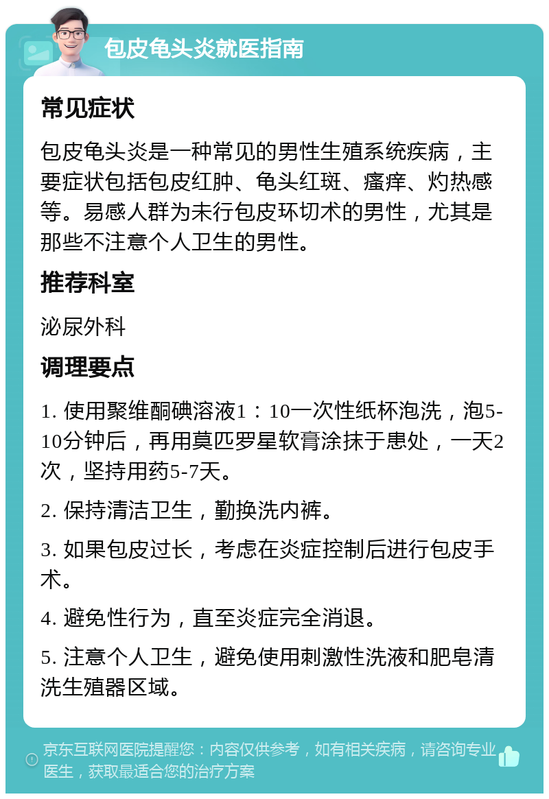 包皮龟头炎就医指南 常见症状 包皮龟头炎是一种常见的男性生殖系统疾病，主要症状包括包皮红肿、龟头红斑、瘙痒、灼热感等。易感人群为未行包皮环切术的男性，尤其是那些不注意个人卫生的男性。 推荐科室 泌尿外科 调理要点 1. 使用聚维酮碘溶液1：10一次性纸杯泡洗，泡5-10分钟后，再用莫匹罗星软膏涂抹于患处，一天2次，坚持用药5-7天。 2. 保持清洁卫生，勤换洗内裤。 3. 如果包皮过长，考虑在炎症控制后进行包皮手术。 4. 避免性行为，直至炎症完全消退。 5. 注意个人卫生，避免使用刺激性洗液和肥皂清洗生殖器区域。