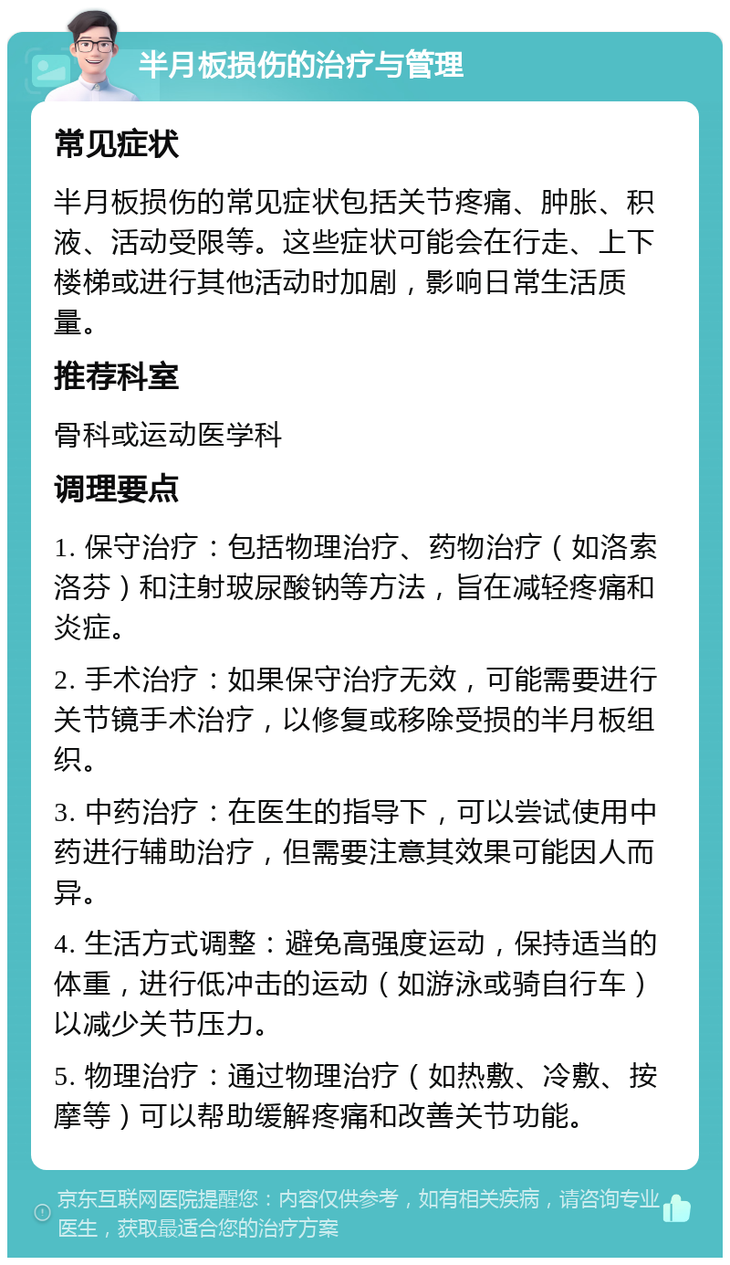 半月板损伤的治疗与管理 常见症状 半月板损伤的常见症状包括关节疼痛、肿胀、积液、活动受限等。这些症状可能会在行走、上下楼梯或进行其他活动时加剧，影响日常生活质量。 推荐科室 骨科或运动医学科 调理要点 1. 保守治疗：包括物理治疗、药物治疗（如洛索洛芬）和注射玻尿酸钠等方法，旨在减轻疼痛和炎症。 2. 手术治疗：如果保守治疗无效，可能需要进行关节镜手术治疗，以修复或移除受损的半月板组织。 3. 中药治疗：在医生的指导下，可以尝试使用中药进行辅助治疗，但需要注意其效果可能因人而异。 4. 生活方式调整：避免高强度运动，保持适当的体重，进行低冲击的运动（如游泳或骑自行车）以减少关节压力。 5. 物理治疗：通过物理治疗（如热敷、冷敷、按摩等）可以帮助缓解疼痛和改善关节功能。