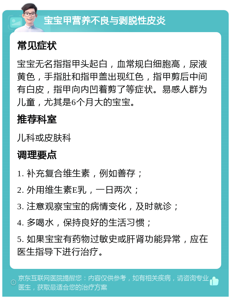 宝宝甲营养不良与剥脱性皮炎 常见症状 宝宝无名指指甲头起白，血常规白细胞高，尿液黄色，手指肚和指甲盖出现红色，指甲剪后中间有白皮，指甲向内凹着剪了等症状。易感人群为儿童，尤其是6个月大的宝宝。 推荐科室 儿科或皮肤科 调理要点 1. 补充复合维生素，例如善存； 2. 外用维生素E乳，一日两次； 3. 注意观察宝宝的病情变化，及时就诊； 4. 多喝水，保持良好的生活习惯； 5. 如果宝宝有药物过敏史或肝肾功能异常，应在医生指导下进行治疗。