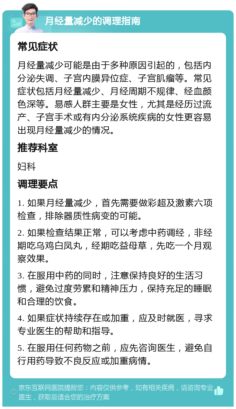 月经量减少的调理指南 常见症状 月经量减少可能是由于多种原因引起的，包括内分泌失调、子宫内膜异位症、子宫肌瘤等。常见症状包括月经量减少、月经周期不规律、经血颜色深等。易感人群主要是女性，尤其是经历过流产、子宫手术或有内分泌系统疾病的女性更容易出现月经量减少的情况。 推荐科室 妇科 调理要点 1. 如果月经量减少，首先需要做彩超及激素六项检查，排除器质性病变的可能。 2. 如果检查结果正常，可以考虑中药调经，非经期吃乌鸡白凤丸，经期吃益母草，先吃一个月观察效果。 3. 在服用中药的同时，注意保持良好的生活习惯，避免过度劳累和精神压力，保持充足的睡眠和合理的饮食。 4. 如果症状持续存在或加重，应及时就医，寻求专业医生的帮助和指导。 5. 在服用任何药物之前，应先咨询医生，避免自行用药导致不良反应或加重病情。