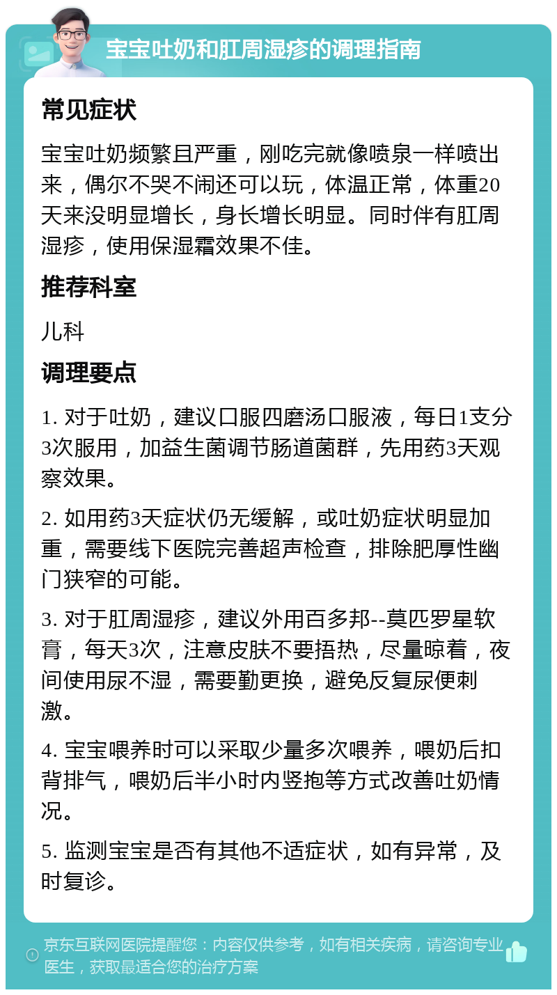 宝宝吐奶和肛周湿疹的调理指南 常见症状 宝宝吐奶频繁且严重，刚吃完就像喷泉一样喷出来，偶尔不哭不闹还可以玩，体温正常，体重20天来没明显增长，身长增长明显。同时伴有肛周湿疹，使用保湿霜效果不佳。 推荐科室 儿科 调理要点 1. 对于吐奶，建议口服四磨汤口服液，每日1支分3次服用，加益生菌调节肠道菌群，先用药3天观察效果。 2. 如用药3天症状仍无缓解，或吐奶症状明显加重，需要线下医院完善超声检查，排除肥厚性幽门狭窄的可能。 3. 对于肛周湿疹，建议外用百多邦--莫匹罗星软膏，每天3次，注意皮肤不要捂热，尽量晾着，夜间使用尿不湿，需要勤更换，避免反复尿便刺激。 4. 宝宝喂养时可以采取少量多次喂养，喂奶后扣背排气，喂奶后半小时内竖抱等方式改善吐奶情况。 5. 监测宝宝是否有其他不适症状，如有异常，及时复诊。