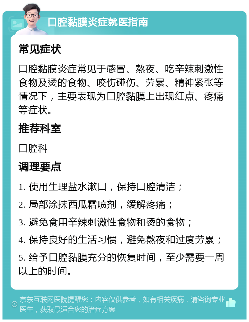 口腔黏膜炎症就医指南 常见症状 口腔黏膜炎症常见于感冒、熬夜、吃辛辣刺激性食物及烫的食物、咬伤碰伤、劳累、精神紧张等情况下，主要表现为口腔黏膜上出现红点、疼痛等症状。 推荐科室 口腔科 调理要点 1. 使用生理盐水漱口，保持口腔清洁； 2. 局部涂抹西瓜霜喷剂，缓解疼痛； 3. 避免食用辛辣刺激性食物和烫的食物； 4. 保持良好的生活习惯，避免熬夜和过度劳累； 5. 给予口腔黏膜充分的恢复时间，至少需要一周以上的时间。