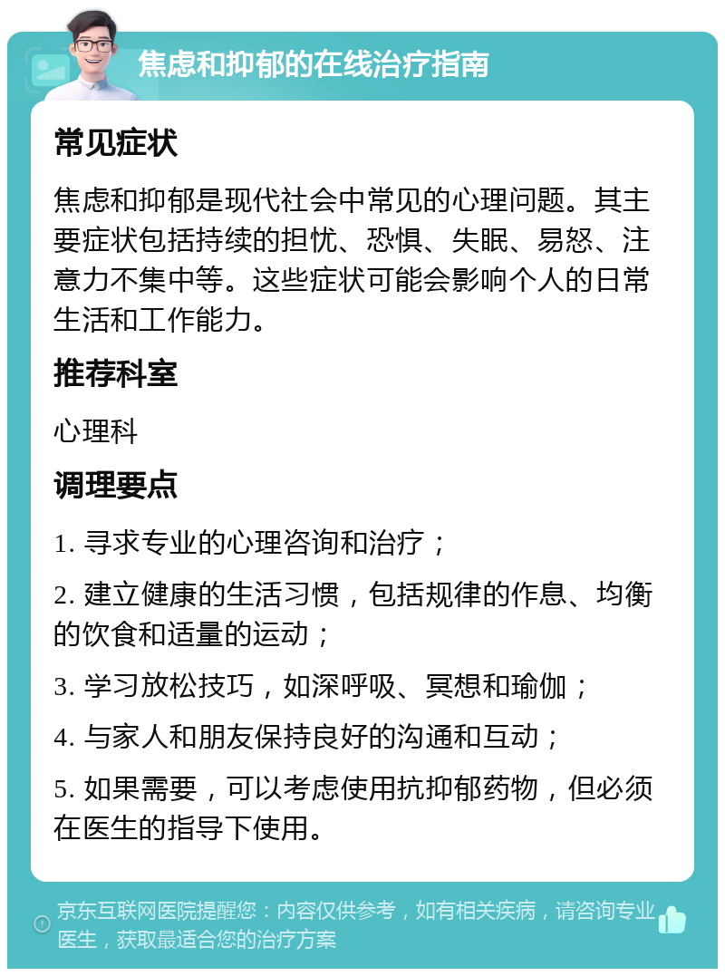 焦虑和抑郁的在线治疗指南 常见症状 焦虑和抑郁是现代社会中常见的心理问题。其主要症状包括持续的担忧、恐惧、失眠、易怒、注意力不集中等。这些症状可能会影响个人的日常生活和工作能力。 推荐科室 心理科 调理要点 1. 寻求专业的心理咨询和治疗； 2. 建立健康的生活习惯，包括规律的作息、均衡的饮食和适量的运动； 3. 学习放松技巧，如深呼吸、冥想和瑜伽； 4. 与家人和朋友保持良好的沟通和互动； 5. 如果需要，可以考虑使用抗抑郁药物，但必须在医生的指导下使用。