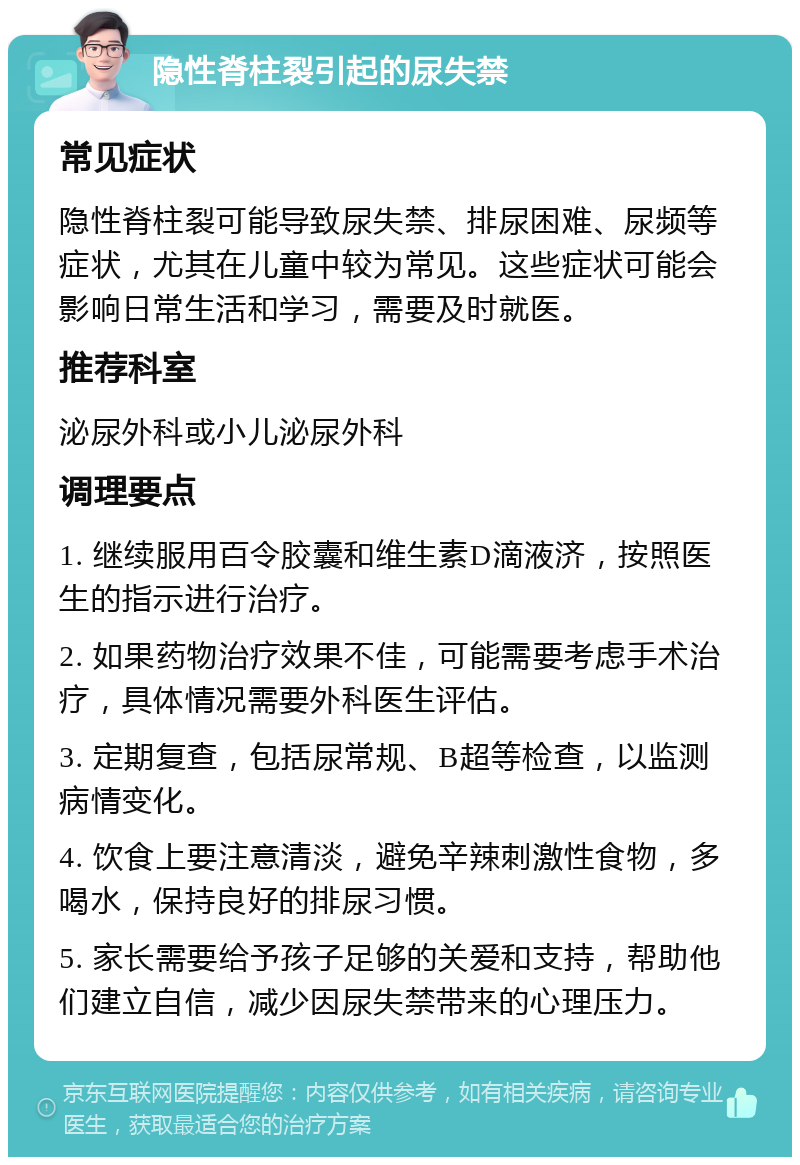 隐性脊柱裂引起的尿失禁 常见症状 隐性脊柱裂可能导致尿失禁、排尿困难、尿频等症状，尤其在儿童中较为常见。这些症状可能会影响日常生活和学习，需要及时就医。 推荐科室 泌尿外科或小儿泌尿外科 调理要点 1. 继续服用百令胶囊和维生素D滴液济，按照医生的指示进行治疗。 2. 如果药物治疗效果不佳，可能需要考虑手术治疗，具体情况需要外科医生评估。 3. 定期复查，包括尿常规、B超等检查，以监测病情变化。 4. 饮食上要注意清淡，避免辛辣刺激性食物，多喝水，保持良好的排尿习惯。 5. 家长需要给予孩子足够的关爱和支持，帮助他们建立自信，减少因尿失禁带来的心理压力。