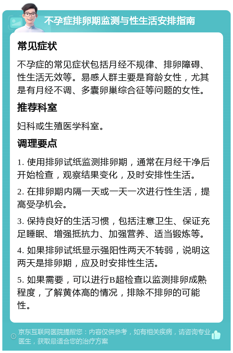 不孕症排卵期监测与性生活安排指南 常见症状 不孕症的常见症状包括月经不规律、排卵障碍、性生活无效等。易感人群主要是育龄女性，尤其是有月经不调、多囊卵巢综合征等问题的女性。 推荐科室 妇科或生殖医学科室。 调理要点 1. 使用排卵试纸监测排卵期，通常在月经干净后开始检查，观察结果变化，及时安排性生活。 2. 在排卵期内隔一天或一天一次进行性生活，提高受孕机会。 3. 保持良好的生活习惯，包括注意卫生、保证充足睡眠、增强抵抗力、加强营养、适当锻炼等。 4. 如果排卵试纸显示强阳性两天不转弱，说明这两天是排卵期，应及时安排性生活。 5. 如果需要，可以进行B超检查以监测排卵成熟程度，了解黄体高的情况，排除不排卵的可能性。