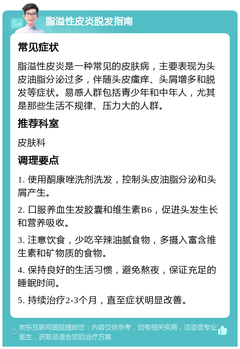 脂溢性皮炎脱发指南 常见症状 脂溢性皮炎是一种常见的皮肤病，主要表现为头皮油脂分泌过多，伴随头皮瘙痒、头屑增多和脱发等症状。易感人群包括青少年和中年人，尤其是那些生活不规律、压力大的人群。 推荐科室 皮肤科 调理要点 1. 使用酮康唑洗剂洗发，控制头皮油脂分泌和头屑产生。 2. 口服养血生发胶囊和维生素B6，促进头发生长和营养吸收。 3. 注意饮食，少吃辛辣油腻食物，多摄入富含维生素和矿物质的食物。 4. 保持良好的生活习惯，避免熬夜，保证充足的睡眠时间。 5. 持续治疗2-3个月，直至症状明显改善。