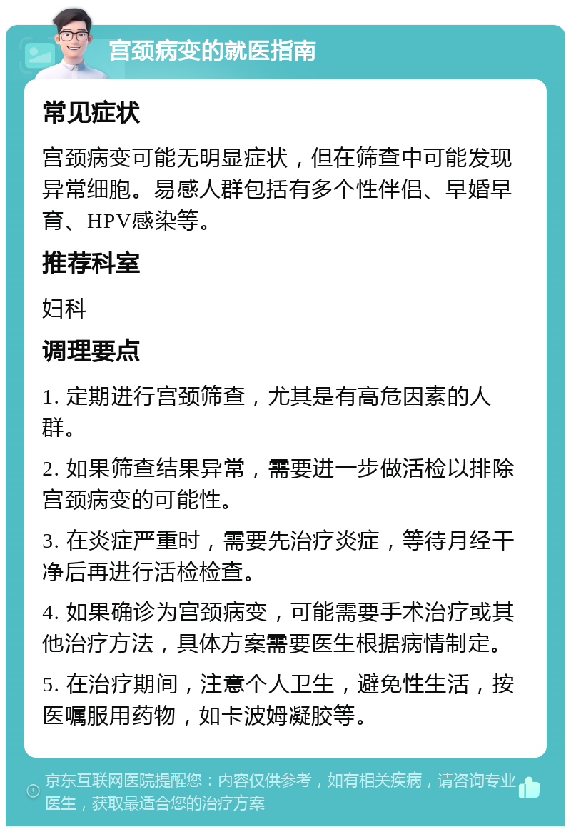 宫颈病变的就医指南 常见症状 宫颈病变可能无明显症状，但在筛查中可能发现异常细胞。易感人群包括有多个性伴侣、早婚早育、HPV感染等。 推荐科室 妇科 调理要点 1. 定期进行宫颈筛查，尤其是有高危因素的人群。 2. 如果筛查结果异常，需要进一步做活检以排除宫颈病变的可能性。 3. 在炎症严重时，需要先治疗炎症，等待月经干净后再进行活检检查。 4. 如果确诊为宫颈病变，可能需要手术治疗或其他治疗方法，具体方案需要医生根据病情制定。 5. 在治疗期间，注意个人卫生，避免性生活，按医嘱服用药物，如卡波姆凝胶等。