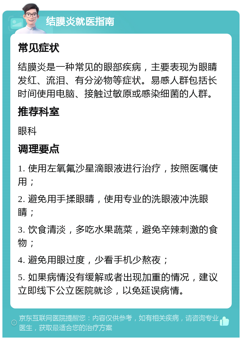 结膜炎就医指南 常见症状 结膜炎是一种常见的眼部疾病，主要表现为眼睛发红、流泪、有分泌物等症状。易感人群包括长时间使用电脑、接触过敏原或感染细菌的人群。 推荐科室 眼科 调理要点 1. 使用左氧氟沙星滴眼液进行治疗，按照医嘱使用； 2. 避免用手揉眼睛，使用专业的洗眼液冲洗眼睛； 3. 饮食清淡，多吃水果蔬菜，避免辛辣刺激的食物； 4. 避免用眼过度，少看手机少熬夜； 5. 如果病情没有缓解或者出现加重的情况，建议立即线下公立医院就诊，以免延误病情。