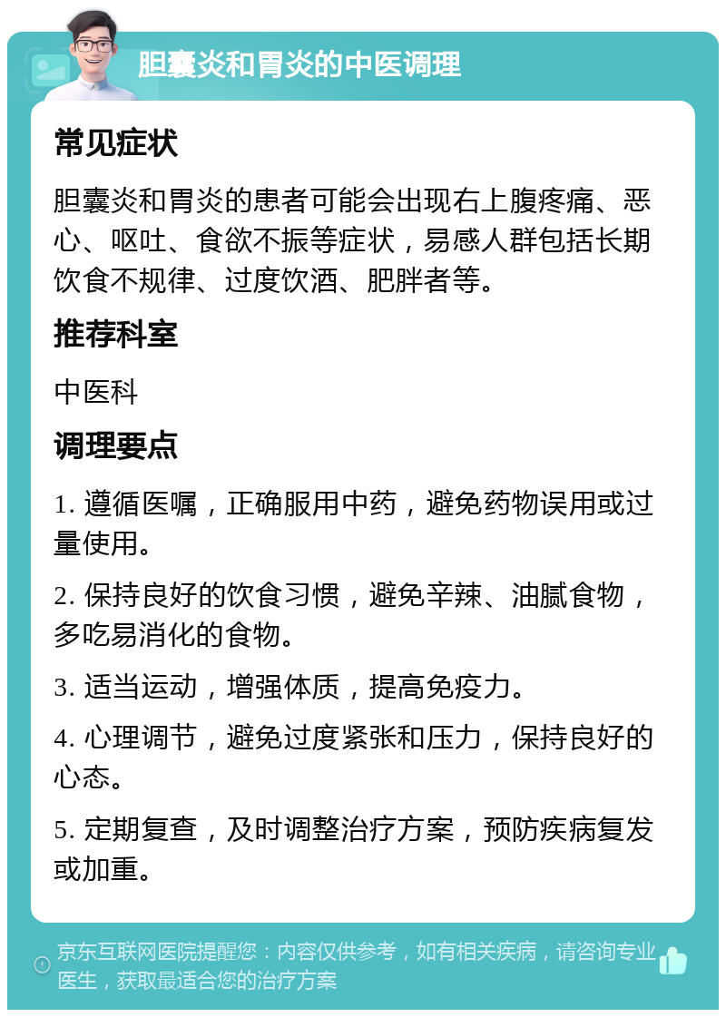 胆囊炎和胃炎的中医调理 常见症状 胆囊炎和胃炎的患者可能会出现右上腹疼痛、恶心、呕吐、食欲不振等症状，易感人群包括长期饮食不规律、过度饮酒、肥胖者等。 推荐科室 中医科 调理要点 1. 遵循医嘱，正确服用中药，避免药物误用或过量使用。 2. 保持良好的饮食习惯，避免辛辣、油腻食物，多吃易消化的食物。 3. 适当运动，增强体质，提高免疫力。 4. 心理调节，避免过度紧张和压力，保持良好的心态。 5. 定期复查，及时调整治疗方案，预防疾病复发或加重。