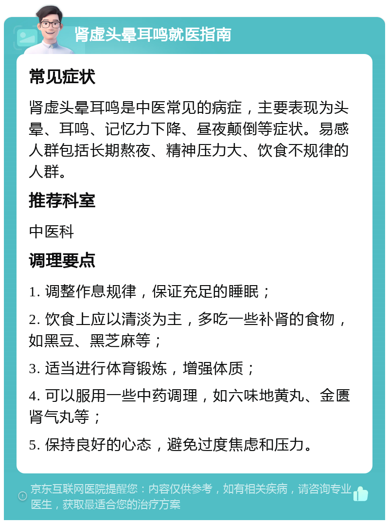 肾虚头晕耳鸣就医指南 常见症状 肾虚头晕耳鸣是中医常见的病症，主要表现为头晕、耳鸣、记忆力下降、昼夜颠倒等症状。易感人群包括长期熬夜、精神压力大、饮食不规律的人群。 推荐科室 中医科 调理要点 1. 调整作息规律，保证充足的睡眠； 2. 饮食上应以清淡为主，多吃一些补肾的食物，如黑豆、黑芝麻等； 3. 适当进行体育锻炼，增强体质； 4. 可以服用一些中药调理，如六味地黄丸、金匮肾气丸等； 5. 保持良好的心态，避免过度焦虑和压力。