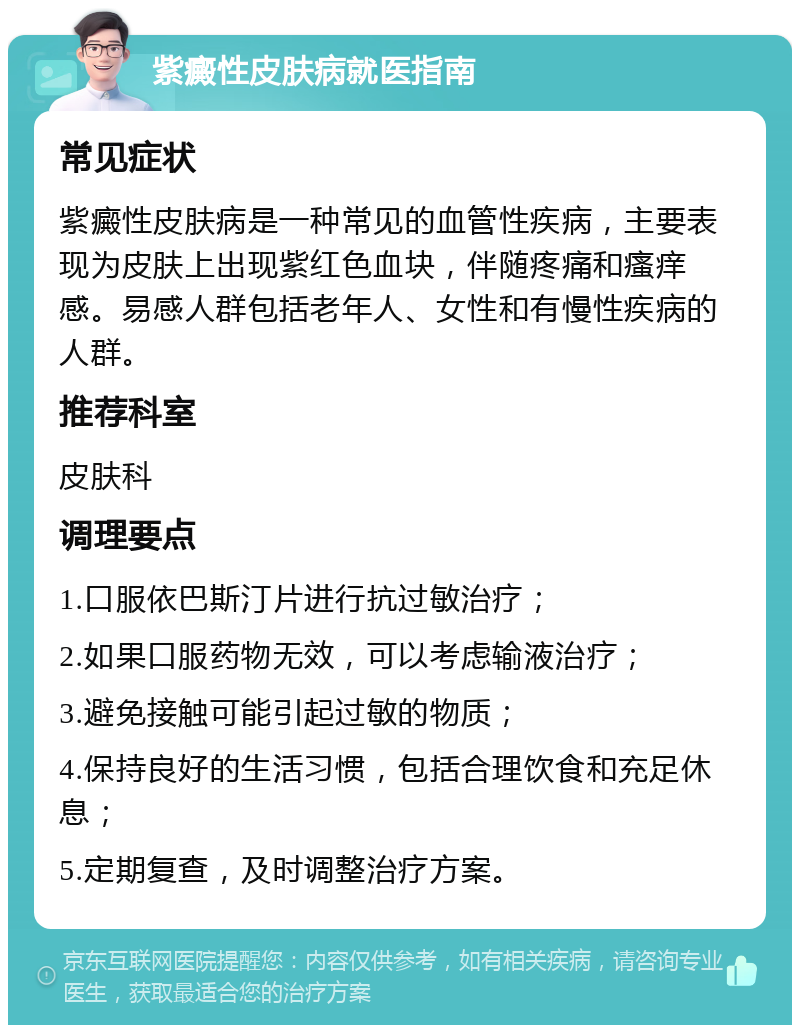 紫癜性皮肤病就医指南 常见症状 紫癜性皮肤病是一种常见的血管性疾病，主要表现为皮肤上出现紫红色血块，伴随疼痛和瘙痒感。易感人群包括老年人、女性和有慢性疾病的人群。 推荐科室 皮肤科 调理要点 1.口服依巴斯汀片进行抗过敏治疗； 2.如果口服药物无效，可以考虑输液治疗； 3.避免接触可能引起过敏的物质； 4.保持良好的生活习惯，包括合理饮食和充足休息； 5.定期复查，及时调整治疗方案。