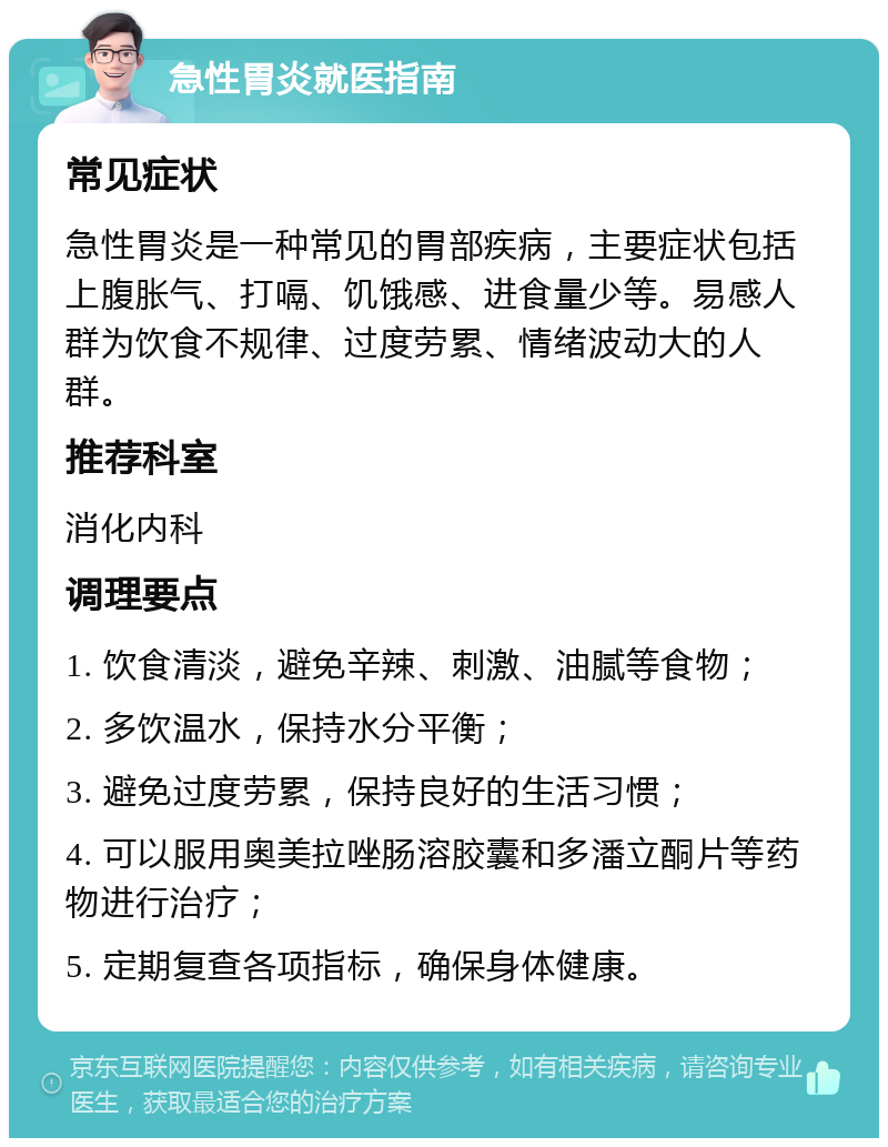 急性胃炎就医指南 常见症状 急性胃炎是一种常见的胃部疾病，主要症状包括上腹胀气、打嗝、饥饿感、进食量少等。易感人群为饮食不规律、过度劳累、情绪波动大的人群。 推荐科室 消化内科 调理要点 1. 饮食清淡，避免辛辣、刺激、油腻等食物； 2. 多饮温水，保持水分平衡； 3. 避免过度劳累，保持良好的生活习惯； 4. 可以服用奥美拉唑肠溶胶囊和多潘立酮片等药物进行治疗； 5. 定期复查各项指标，确保身体健康。