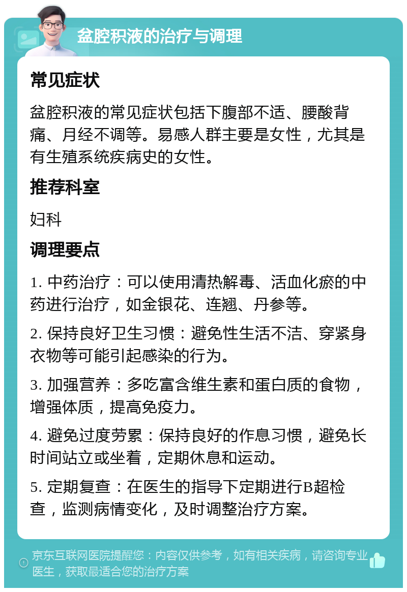 盆腔积液的治疗与调理 常见症状 盆腔积液的常见症状包括下腹部不适、腰酸背痛、月经不调等。易感人群主要是女性，尤其是有生殖系统疾病史的女性。 推荐科室 妇科 调理要点 1. 中药治疗：可以使用清热解毒、活血化瘀的中药进行治疗，如金银花、连翘、丹参等。 2. 保持良好卫生习惯：避免性生活不洁、穿紧身衣物等可能引起感染的行为。 3. 加强营养：多吃富含维生素和蛋白质的食物，增强体质，提高免疫力。 4. 避免过度劳累：保持良好的作息习惯，避免长时间站立或坐着，定期休息和运动。 5. 定期复查：在医生的指导下定期进行B超检查，监测病情变化，及时调整治疗方案。