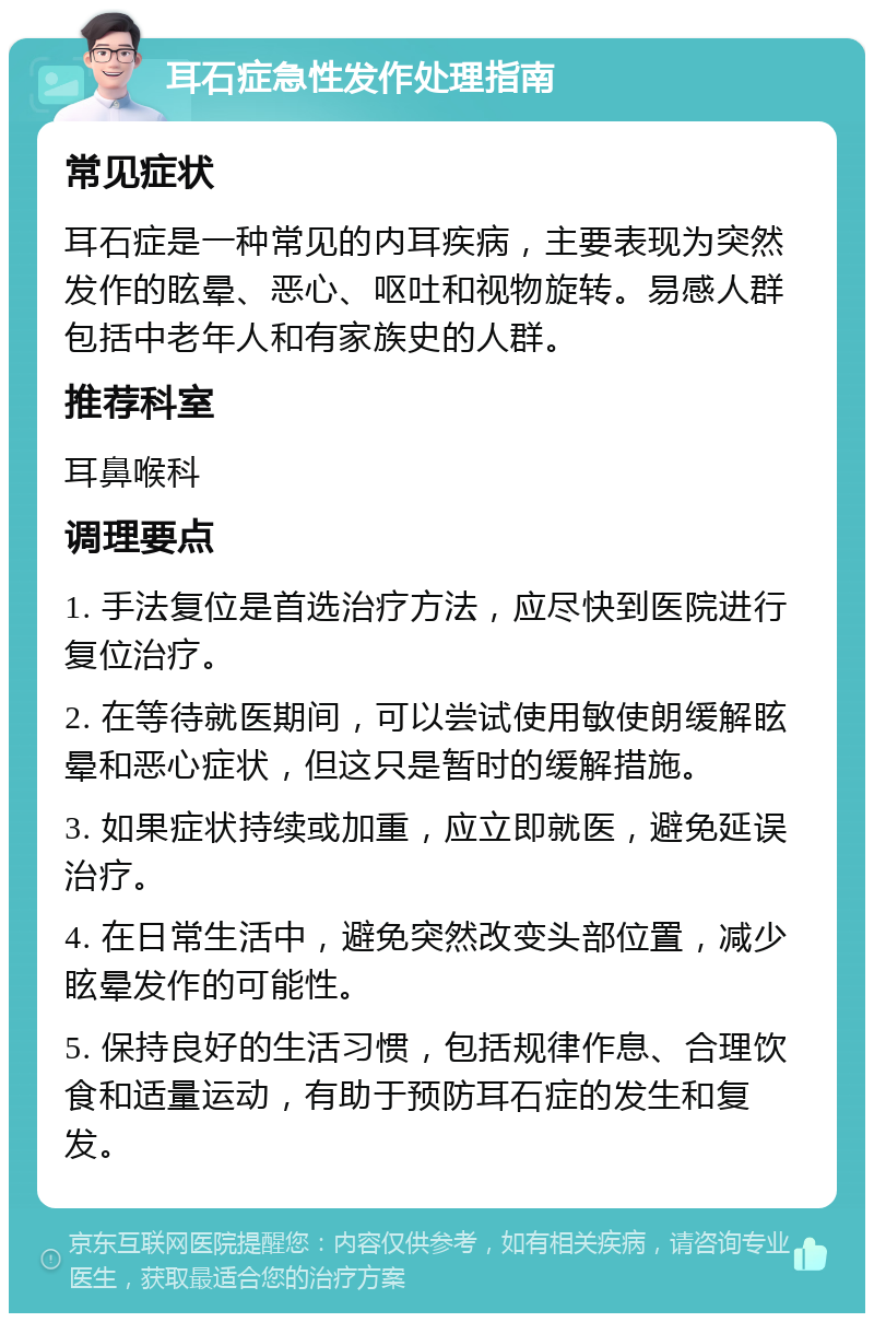 耳石症急性发作处理指南 常见症状 耳石症是一种常见的内耳疾病，主要表现为突然发作的眩晕、恶心、呕吐和视物旋转。易感人群包括中老年人和有家族史的人群。 推荐科室 耳鼻喉科 调理要点 1. 手法复位是首选治疗方法，应尽快到医院进行复位治疗。 2. 在等待就医期间，可以尝试使用敏使朗缓解眩晕和恶心症状，但这只是暂时的缓解措施。 3. 如果症状持续或加重，应立即就医，避免延误治疗。 4. 在日常生活中，避免突然改变头部位置，减少眩晕发作的可能性。 5. 保持良好的生活习惯，包括规律作息、合理饮食和适量运动，有助于预防耳石症的发生和复发。