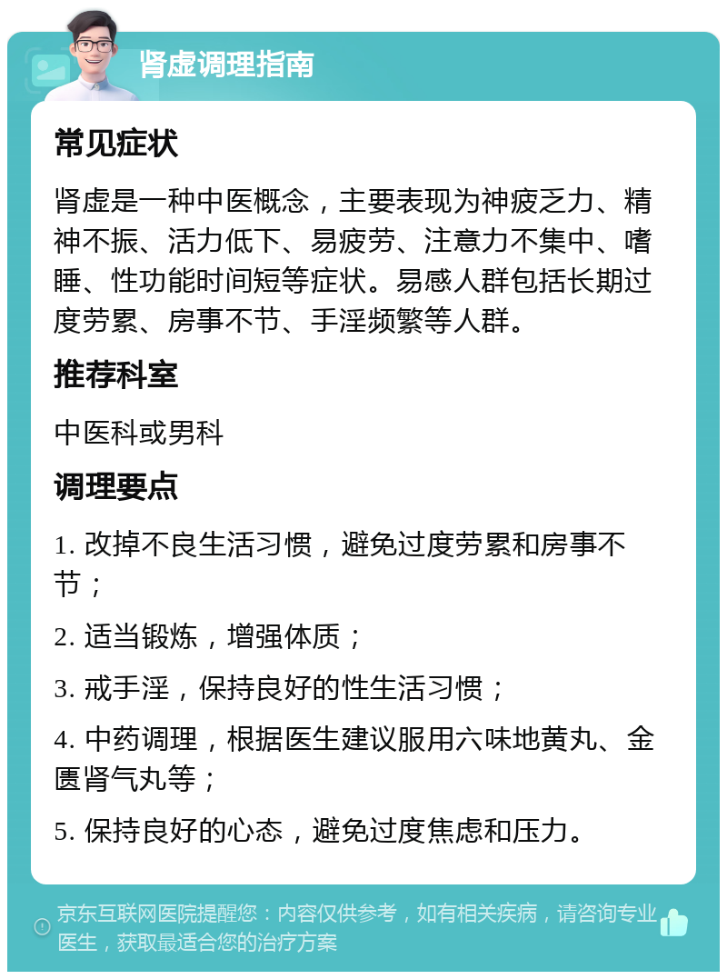 肾虚调理指南 常见症状 肾虚是一种中医概念，主要表现为神疲乏力、精神不振、活力低下、易疲劳、注意力不集中、嗜睡、性功能时间短等症状。易感人群包括长期过度劳累、房事不节、手淫频繁等人群。 推荐科室 中医科或男科 调理要点 1. 改掉不良生活习惯，避免过度劳累和房事不节； 2. 适当锻炼，增强体质； 3. 戒手淫，保持良好的性生活习惯； 4. 中药调理，根据医生建议服用六味地黄丸、金匮肾气丸等； 5. 保持良好的心态，避免过度焦虑和压力。