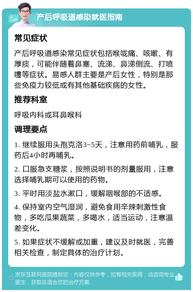 产后呼吸道感染就医指南 常见症状 产后呼吸道感染常见症状包括喉咙痛、咳嗽、有厚痰，可能伴随着鼻塞、流涕、鼻涕倒流、打喷嚏等症状。易感人群主要是产后女性，特别是那些免疫力较低或有其他基础疾病的女性。 推荐科室 呼吸内科或耳鼻喉科 调理要点 1. 继续服用头孢克洛3~5天，注意用药前哺乳，服药后4小时再哺乳。 2. 口服急支糖浆，按照说明书的剂量服用，注意选择哺乳期可以使用的药物。 3. 平时用淡盐水漱口，缓解咽喉部的不适感。 4. 保持室内空气湿润，避免食用辛辣刺激性食物，多吃瓜果蔬菜，多喝水，适当运动，注意温差变化。 5. 如果症状不缓解或加重，建议及时就医，完善相关检查，制定具体的治疗计划。